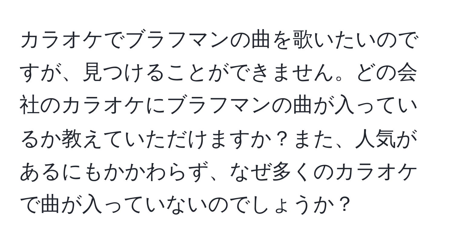 カラオケでブラフマンの曲を歌いたいのですが、見つけることができません。どの会社のカラオケにブラフマンの曲が入っているか教えていただけますか？また、人気があるにもかかわらず、なぜ多くのカラオケで曲が入っていないのでしょうか？