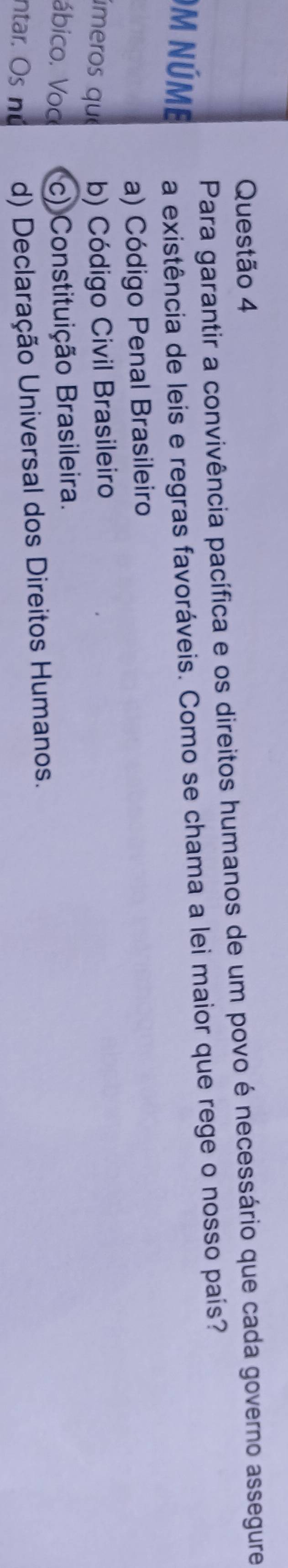 Para garantir a convivência pacífica e os direitos humanos de um povo é necessário que cada governo assegure
)m núme a existência de leis e regras favoráveis. Como se chama a lei maior que rege o nosso país?
a) Código Penal Brasileiro
úmeros que b) Código Civil Brasileiro
ábico. Voc c) Constituição Brasileira.
ntar. Os nú d) Declaração Universal dos Direitos Humanos.