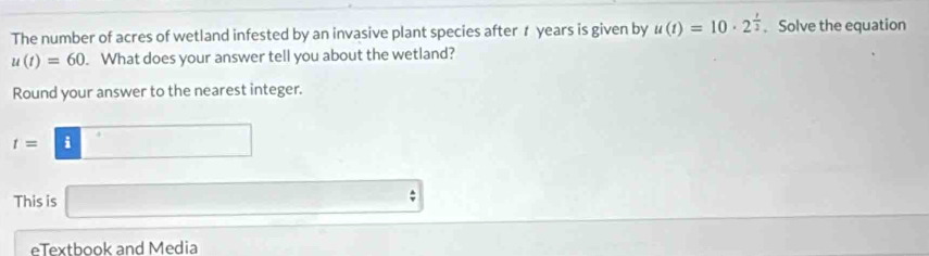 The number of acres of wetland infested by an invasive plant species after 1 years is given by u(t)=10· 2^(frac t)2. Solve the equation
u(t)=60 What does your answer tell you about the wetland? 
Round your answer to the nearest integer.
t=□
This is □ 
eTextbook and Media