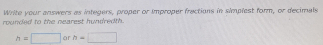 Write your answers as integers, proper or improper fractions in simplest form, or decimals 
rounded to the nearest hundredth.
h=□ or h=□