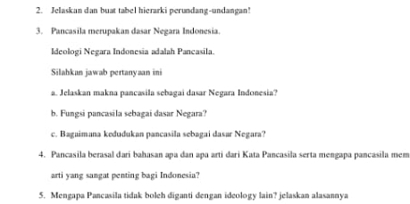 Jelaskan dan buat tabel hierarki perundang-undangan! 
3. Pancasila merupakan dasar Negara Indonesia. 
Ideologi Negara Indonesia adalah Pancasila. 
Silahkan jawab pertanyaan ini 
a. Jelaskan makna pancasila sebagai dasar Negara Indonesia? 
b. Fungsi pancasila sebagai dasar Negara? 
c. Bagaimana kedudukan pancasila sebagai dasar Negara? 
4. Pancasila berasal darí bahasan apa dan apa arti dari Kata Pancasila serta mengapa pancasila mem 
arti yang sangat penting bagi Indonesia? 
5. Mengapa Pancasila tidak boleh diganti dengan ideology lain? jelaskan alasannya