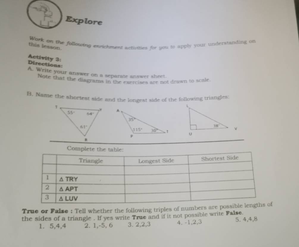 Explore
Work on the following enrichment activities for you to apply your understanding on
this lesson.
Activity 3:
Directions:
A. Write your answer on a separate answer sheet.
Note that the diagrams in the exercises are not drawn to scale.
B. Name the shortest side and the longest side of the following triangles:
 
 
True or False : Tell whether the following triples of numbers are po
the sides of a triangle . If yes write True and if it not possible write False.
1. 5,4,4 2. 1,-5, 6 3. 2,2,3 4. -1,2,3 5. 4,4,8