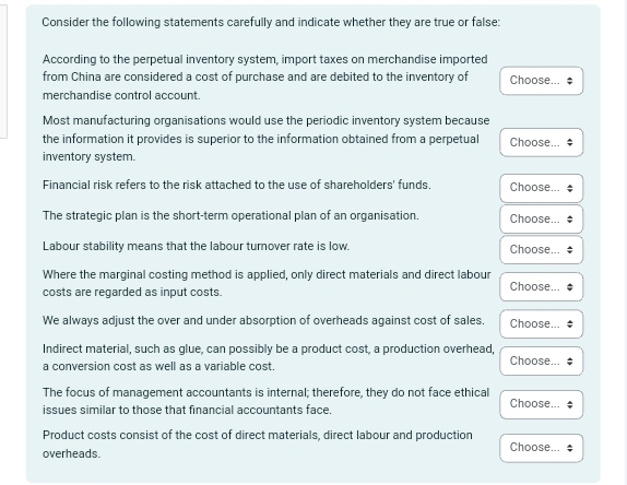 Consider the following statements carefully and indicate whether they are true or false: 
According to the perpetual inventory system, import taxes on merchandise imported 
from China are considered a cost of purchase and are debited to the inventory of Choose... $ 
merchandise control account. 
Most manufacturing organisations would use the periodic inventory system because 
the information it provides is superior to the information obtained from a perpetual Choose... * 
inventory system. 
Financial risk refers to the risk attached to the use of shareholders' funds. Choose... 
The strategic plan is the short-term operational plan of an organisation. Choose... 
Labour stability means that the labour tumover rate is low. Choose... 
Where the marginal costing method is applied, only direct materials and direct labour Choose... 
costs are regarded as input costs. 
We always adjust the over and under absorption of overheads against cost of sales. Choose... 
Indirect material, such as glue, can possibly be a product cost, a production overhead, Choose... 
a conversion cost as well as a variable cost 
The focus of management accountants is internal; therefore, they do not face ethical Choose... 
issues similar to those that financial accountants face. 
Product costs consist of the cost of direct materials, direct labour and production 
overheads. Choose...