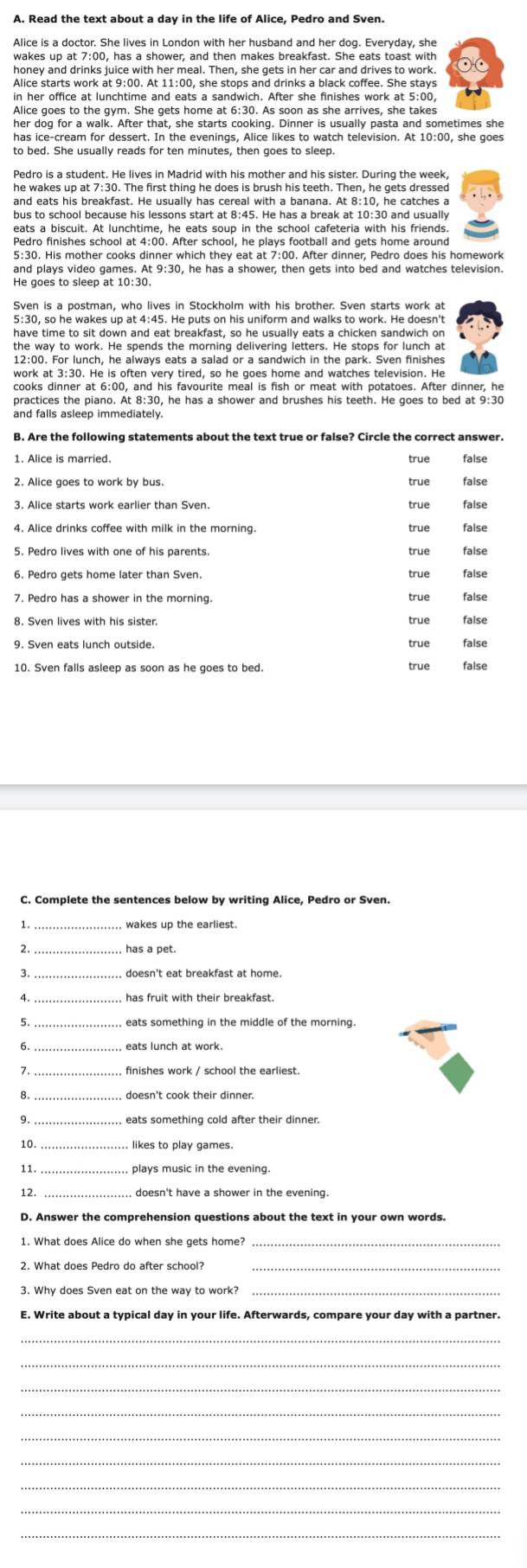 Alice is a doctor. She lives in London with her husband and her dog. Everyday, she
wakes up at 7:00, has a shower, and then makes breakfast. She eats toast with
honey and drinks juice with her meal. Then, she gets in her car and drives to work.
in her office at lunchtime and eats a sandwich. After she finishes work at 5:00,
Alice goes to the gym. She gets home at 6:30. As soon as she arrives, she takes
her dog for a walk. After that, she starts cooking. Dinner is usually pasta and sometimes she
has ice-cream for dessert. In the evenings, Alice likes to watch television. At 10:00, she goes
to bed. She usually reads for ten minutes, then goes to sleep.
he wakes up at 7:30. The first thing he does is brush his teeth. Then, he gets dressed
and eats his breakfast. He usually has cereal with a banana. At 8:10, he catches a
bus to school because his lessons start at 8:45. He has a break at 10:30 and usually
eats a biscuit. At lunchtime, he eats soup in the school cafeteria with his friends
Pedro finishes school at 4:00. After school, he plays football and gets home around
5:30. His mother cooks dinner which they eat at 7:00. After dinner, Pedro does his homework
and plays video games. At 9:30, he has a shower, then gets into bed and watches television
He goes to sleep at 10:30.
Sven is a postman, who lives in Stockholm with his brother. Sven starts work at
5:30, so he wakes up at 4:45. He puts on his uniform and walks to work. He doesn't
have time to sit down and eat breakfast, so he usually eats a chicken sandwich on
the way to work. He spends the morning delivering letters. He stops for lunch at
12:00. For lunch, he always eats a salad or a sandwich in the park. Sven finishes
work at 3:30. He is often very tired, so he goes home and watches television. He
cooks dinner at 6:00, and his favourite meal is fish or meat with potatoes. After dinner, he
practices the piano. At 8:30, he has a shower and brushes his teeth. He goes to bed at 9:30
and falls asleep immediately.
B. Are the following statements about the text true or false? Circle the correct answer.
1. Alice is married. true false
2. Alice goes to work by bus. true false
3. Alice starts work earlier than Sven. true false
4. Alice drinks coffee with milk in the morning true false
5. Pedro lives with one of his parents. true false
true false
7. Pedro has a shower in the morning. false
8. Sven lives with his sister. true true false
9. Sven eats lunch outside. true false
10. Sven falls asleep as soon as he goes to bed. true false
C. Complete the sentences below by writing Alice, Pedro or Sven.
wakes up the earliest.
2. has a pet.
3 doesn't eat breakfast at home.
4. has fruit with their breakfast.
5 , eats something in the middle of the morning.
6.
7. finishes work / school the earliest.
8. doesn't cook their dinner.
10 likes to play games.
11
12.  doesn't have a shower in the evening.
D. Answer the comprehension questions about the text in your own words.
1. What does Alice do when she gets home?
2. What does Pedro do after school?
3. Why does Sven eat on the way to work?
E. Write about a typical day in your life. Afterwards, compare your day with a partner.
_
_
_