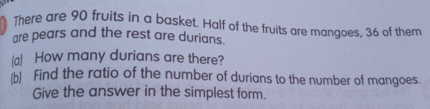 There are 90 fruits in a basket. Half of the fruits are mangoes, 36 of them 
are pears and the rest are durians. 
(a) How many durians are there? 
(b) Find the ratio of the number of durians to the number of mangoes. 
Give the answer in the simplest form.