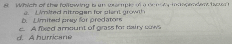 Which of the following is an example of a density-independent factor?
a. Limited nitrogen for plant growth
b. Limited prey for predators
c. A fixed amount of grass for dairy cows
d. A hurricane