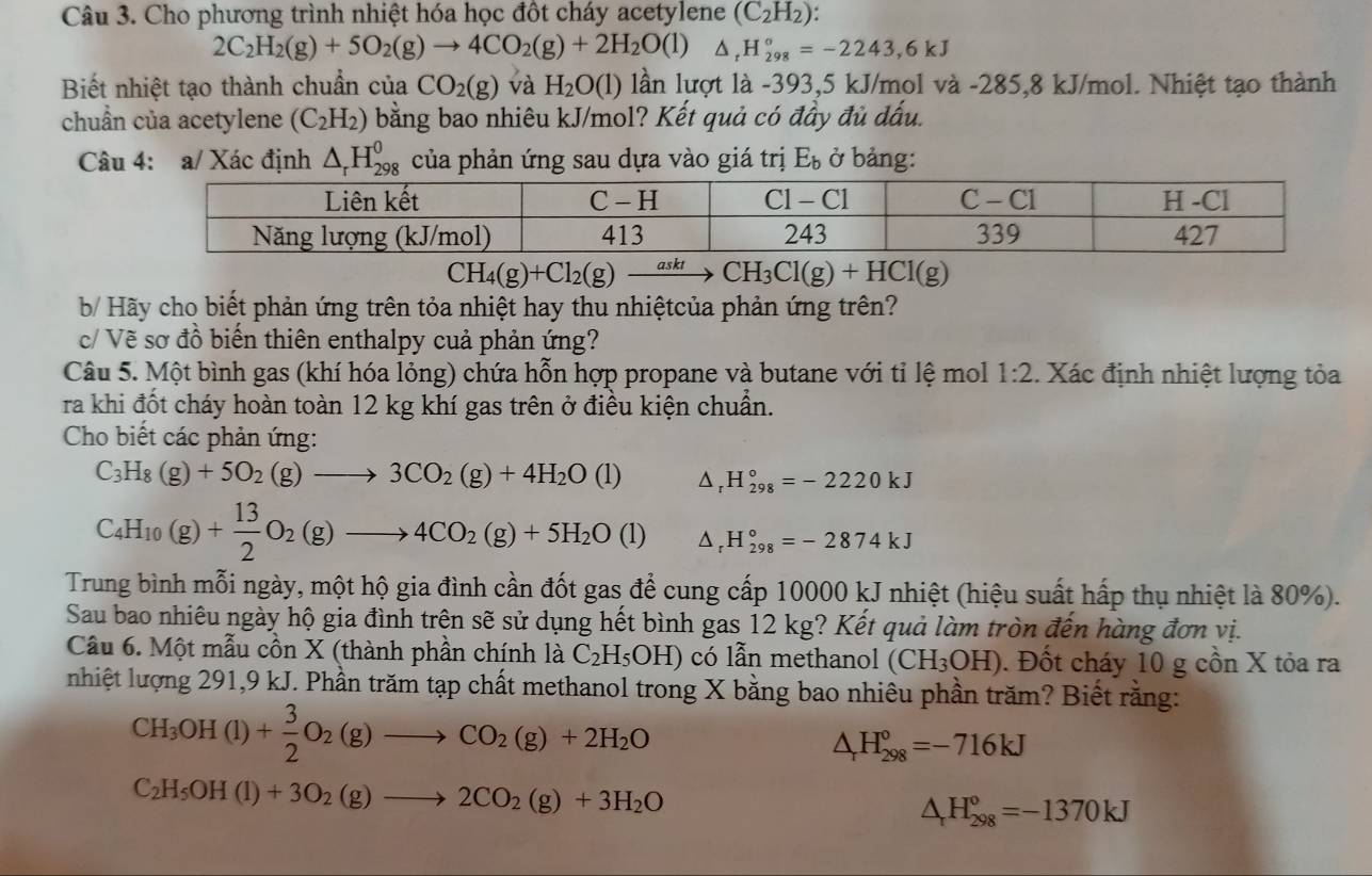 Cho phương trình nhiệt hóa học đôt cháy acetylene (C_2H_2):
2C_2H_2(g)+5O_2(g)to 4CO_2(g)+2H_2O(l) △ _rH_(298)°=-2243,6kJ
Biết nhiệt tạo thành chuẩn của CO_2(g) và H_2O(l) lần lượt là -393,5 kJ/mol và -285,8 kJ/mol. Nhiệt tạo thành
chuẩn của acetylene (C_2H_2) bằng bao nhiêu kJ/mol? Kết quả có đầy đủ dấu.
Câu 4: a/ Xác định △ _rH_(298)^0 của phản ứng sau dựa vào giá trị E_b ở bảng:
CH_4(g)+Cl_2(g)to CH_3Cl(g)+HCl(g)
b/ Hãy cho biết phản ứng trên tỏa nhiệt hay thu nhiệtcủa phản ứng trên?
c/ Vẽ sơ đồ biến thiên enthalpy cuả phản ứng?
Câu 5. Một bình gas (khí hóa lỏng) chứa hỗn hợp propane và butane với tỉ lệ mol 1:2. Xác định nhiệt lượng tỏa
ra khi đốt cháy hoàn toàn 12 kg khí gas trên ở điều kiện chuẩn.
Cho biết các phản ứng:
C_3H_8(g)+5O_2(g)to 3CO_2(g)+4H_2O(l) △, H_(298)°=-2220kJ
C_4H_10(g)+ 13/2 O_2(g)to 4CO_2(g)+5H_2O(l) H_(298)°=-2874kJ
Trung bình mỗi ngày, một hộ gia đình cần đốt gas để cung cấp 10000 kJ nhiệt (hiệu suất hấp thụ nhiệt là 80%).
Sau bao nhiêu ngày hộ gia đình trên sẽ sử dụng hết bình gas 12 kg? Kết quả làm tròn đến hàng đơn vị.
Cầu 6. Một mẫu cồn X (thành phần chính là C_2H_5OH) có lẫn methanol (CH_3OH). Đốt cháy 10 g cồn X tỏa ra
nhiệt lượng 291,9 kJ. Phần trăm tạp chất methanol trong X bằng bao nhiêu phần trăm? Biết rằng:
CH_3OH(l)+ 3/2 O_2(g)to CO_2(g)+2H_2O
△ _rH_(298)°=-716kJ
C_2H_5OH(l)+3O_2(g)to 2CO_2(g)+3H_2O
△ _rH_(298)^o=-1370kJ