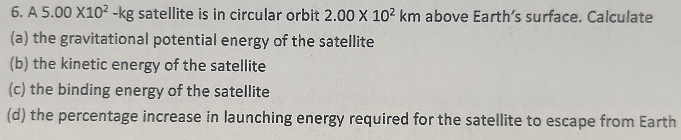 6 A5.00* 10^2-kg satellite is in circular orbit 2.00* 10^2km above Earth’s surface. Calculate 
(a) the gravitational potential energy of the satellite 
(b) the kinetic energy of the satellite 
(c) the binding energy of the satellite 
(d) the percentage increase in launching energy required for the satellite to escape from Earth