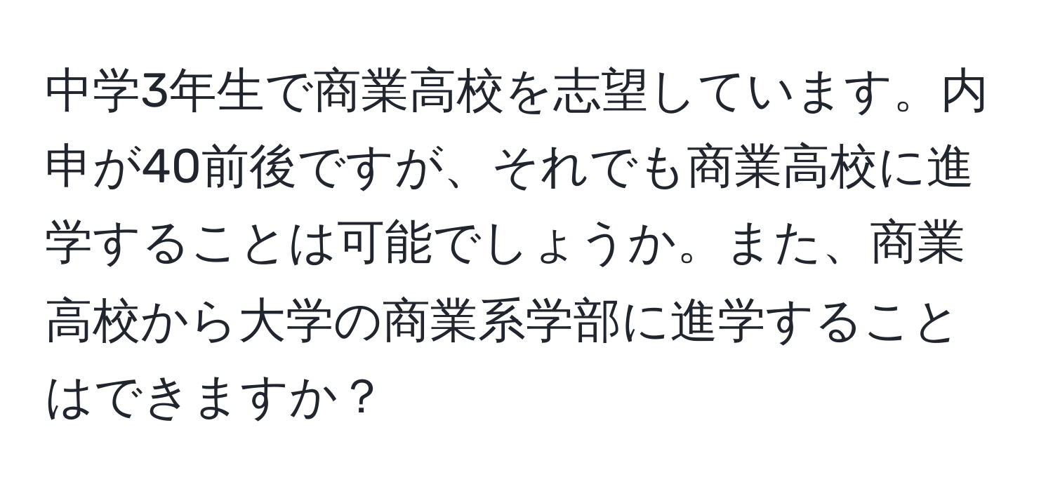 中学3年生で商業高校を志望しています。内申が40前後ですが、それでも商業高校に進学することは可能でしょうか。また、商業高校から大学の商業系学部に進学することはできますか？