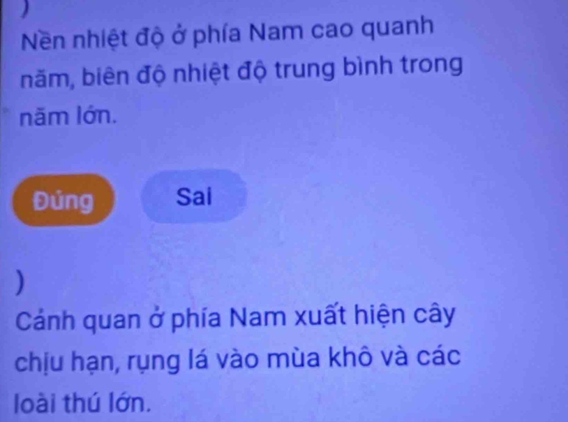 Nền nhiệt độ ở phía Nam cao quanh 
băm, biên độ nhiệt độ trung bình trong 
năm lớn. 
Đủng Sai 
) 
Cánh quan ở phía Nam xuất hiện cây 
chịu hạn, rụng lá vào mùa khô và các 
loài thú lớn.