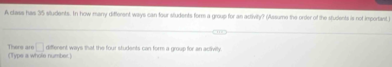 A class has 35 students. In how many different ways can four students form a group for an activity? (Assume the order of the students is not important.) 
There are □ different ways that the four students can form a group for an activity. 
(Type a whole number.)