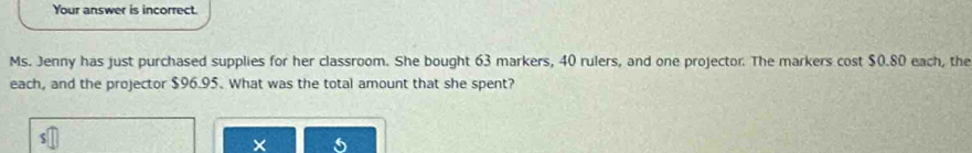 Your answer is incorrect. 
Ms. Jenny has just purchased supplies for her classroom. She bought 63 markers, 40 rulers, and one projector. The markers cost $0.80 each, the 
each, and the projector $96.95. What was the total amount that she spent? 
×