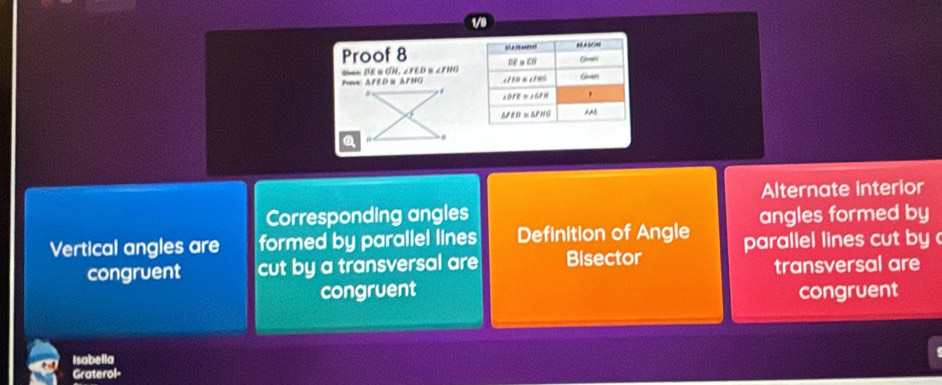 1/9 
Proof 8 
s DE s CH r∈ D. ∠ FIK
Pove AFED ≌ △ FHO
a 
Alternate interior 
Corresponding angles angles formed by 
Vertical angles are formed by parallel lines Definition of Angle parallel lines cut by 
congruent cut by a transversal are Bisector 
transversal are 
congruent congruent 
Isabella 
Graterol-