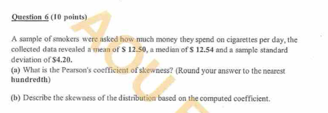 A sample of smokers were asked how much money they spend on cigarettes per day, the 
collected data revealed a mean of $ 12.50, a median of $ 12.54 and a sample standard 
deviation of $4.20. 
(a) What is the Pearson's coefficient of skewness? (Round your answer to the nearest 
hundredth) 
(b) Describe the skewness of the distribution based on the computed coefficient.