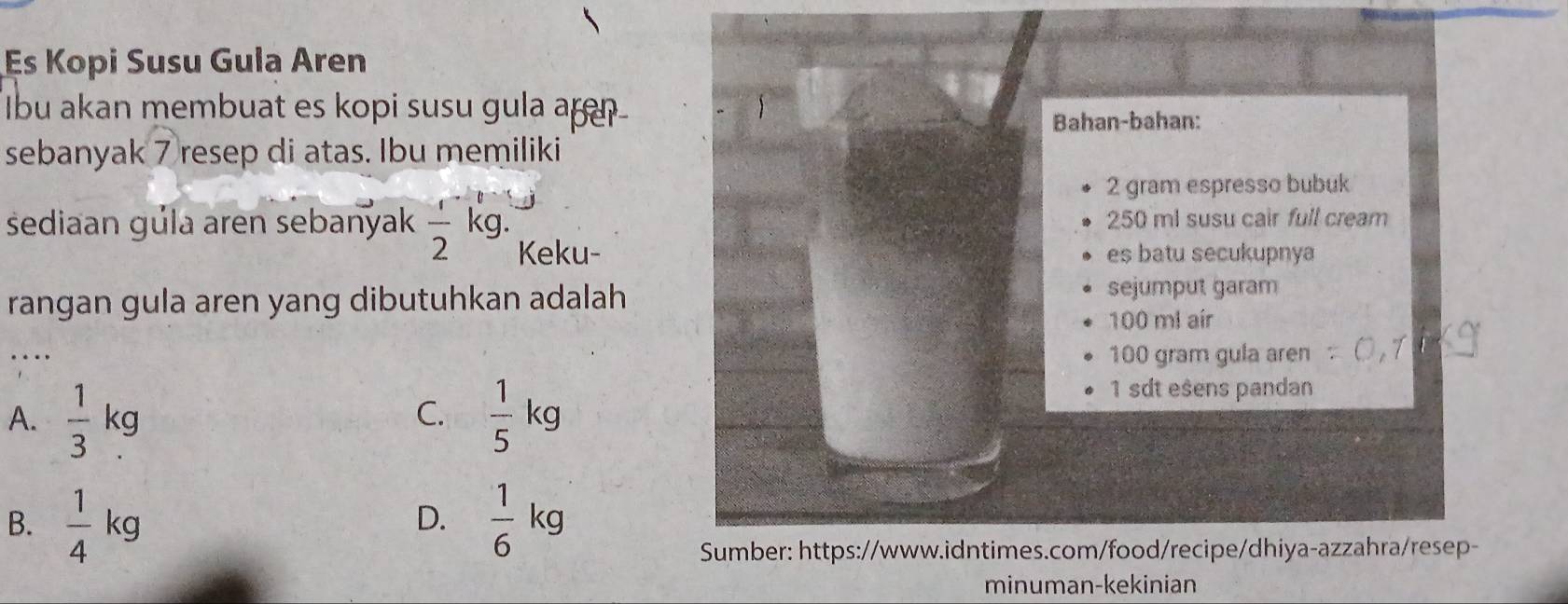 Es Kopi Susu Gula Aren
Ibu akan membuat es kopi susu gula ar
Bahan-bahan:
sebanyak 7 resep di atas. Ibu memiliki
2 gram espresso bubuk
250 ml susu cair full cream
sediaan gúla aren sebanyak  1/2 kg. Keku-
es batu secukupnya
rangan gula aren yang dibutuhkan adalah 
sejumput garam
100 m² aír
…._ 100 gram gula aren
C.
A.  1/3 kg  1/5 kg
1 sdt esens pandan
B.  1/4 kg  1/6 kg
D.
Sumber: https://www.idntimes.com/food/recipe/dhiya-azzahra/resep-
minuman-kekinian