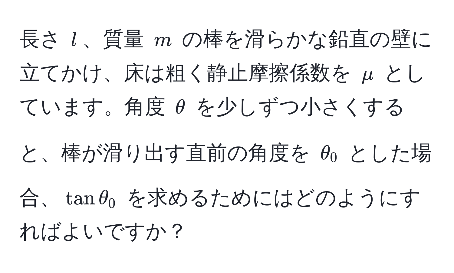 長さ $l$、質量 $m$ の棒を滑らかな鉛直の壁に立てかけ、床は粗く静止摩擦係数を $mu$ としています。角度 $θ$ を少しずつ小さくすると、棒が滑り出す直前の角度を $θ_0$ とした場合、$tan θ_0$ を求めるためにはどのようにすればよいですか？