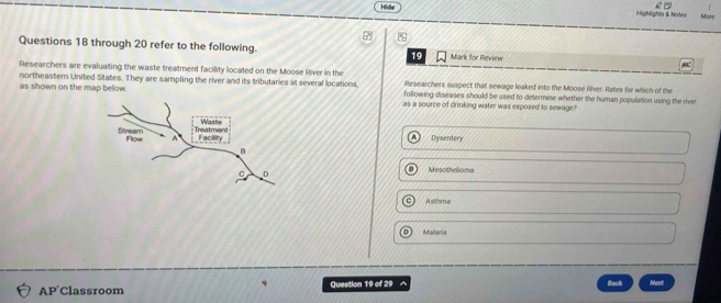 2-
Hide Mighlights & Notes Mone
Questions 18 through 20 refer to the following. 19 Mark for Review
Researchers are evaluating the waste treatment facility located on the Moose River in the Researchers suspect that sewage leaked into the Moose River. Rates for which of the
as shown on the map below. northeastern United States. They are sampling the river and its tributaries at several locations, following diseases should be used to determine whether the human population using the river
as a source of drinking water was exposed to sewage?
Dysentery
Mesothelioma
Astihma
Mailonia
Back
AP Classroom Question 19 of 29 a Next