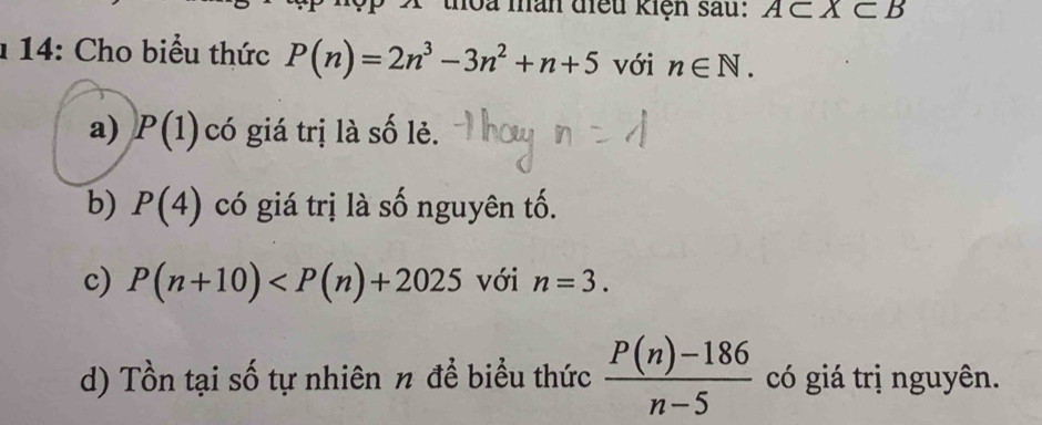 thoa màn điều kiện sau: A⊂ X⊂ B
1 14: Cho biểu thức P(n)=2n^3-3n^2+n+5 với n∈ N. 
a) P(1) có giá trị là số lẻ. 
b) P(4) có giá trị là số nguyên tố. 
c) P(n+10) với n=3. 
d) Tồn tại số tự nhiên n để biểu thức  (P(n)-186)/n-5  có giá trị nguyên.