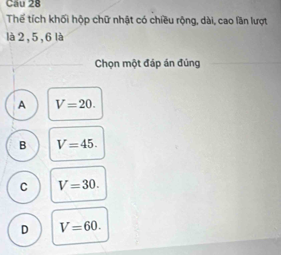 Thể tích khối hộp chữ nhật có chiều rộng, dài, cao lần lượt
là 2, 5, 6 là
Chọn một đáp án đúng
A V=20.
B V=45.
C V=30.
D V=60.