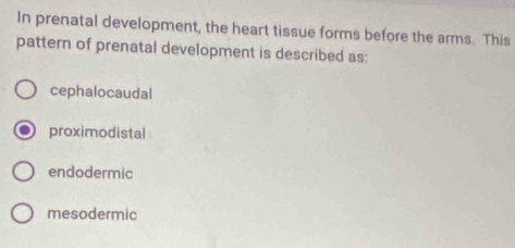 In prenatal development, the heart tissue forms before the arms. This
pattern of prenatal development is described as:
cephalocaudal
proximodistal
endodermic
mesodermic