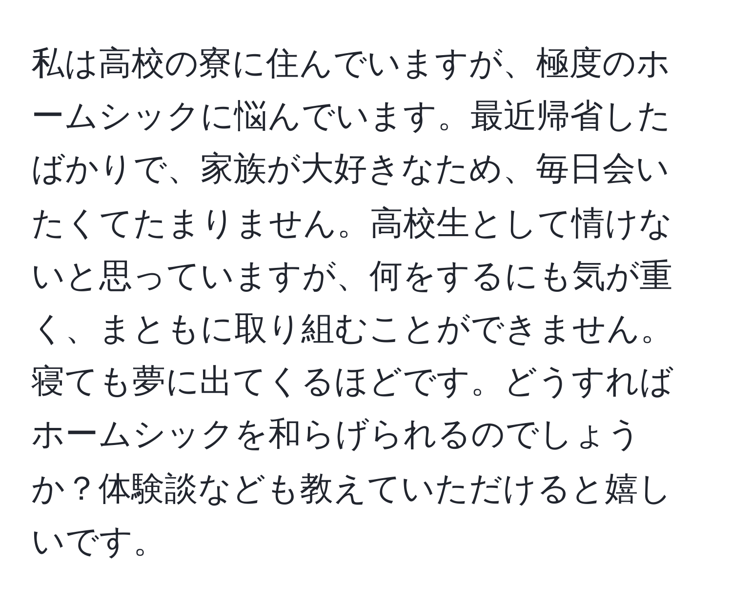 私は高校の寮に住んでいますが、極度のホームシックに悩んでいます。最近帰省したばかりで、家族が大好きなため、毎日会いたくてたまりません。高校生として情けないと思っていますが、何をするにも気が重く、まともに取り組むことができません。寝ても夢に出てくるほどです。どうすればホームシックを和らげられるのでしょうか？体験談なども教えていただけると嬉しいです。