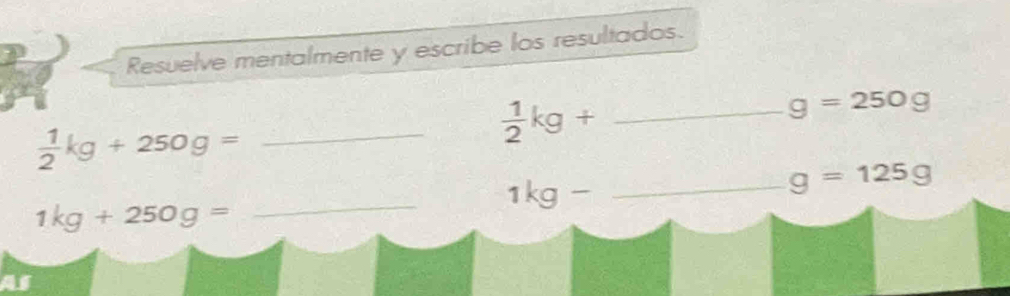 Resuelve mentalmente y escribe los resultados.
g=250g
 1/2 kg+250g= _ 
 1/2 kg+ _ 
_ 
_ 1kg-
g=125g
1kg+250g=
as