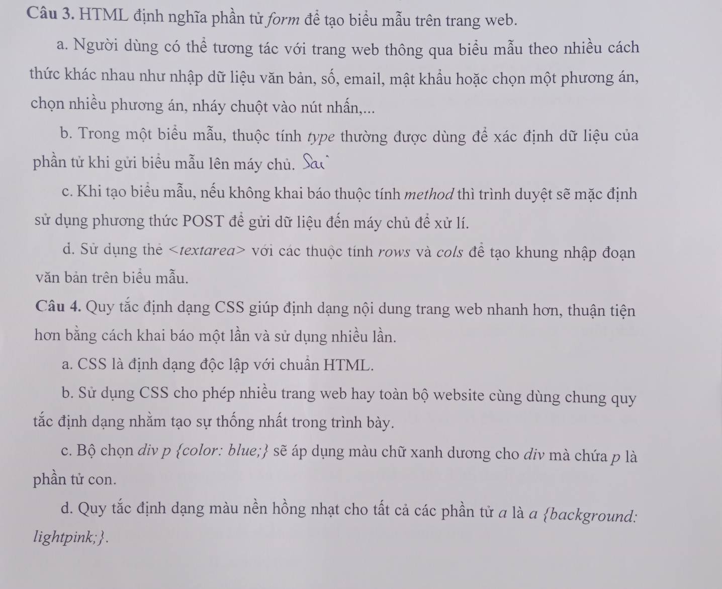 HTML định nghĩa phần từ form để tạo biểu mẫu trên trang web.
a. Người dùng có thể tương tác với trang web thông qua biểu mẫu theo nhiều cách
thức khác nhau như nhập dữ liệu văn bản, số, email, mật khẩu hoặc chọn một phương án,
chọn nhiều phương án, nháy chuột vào nút nhấn,...
b. Trong một biểu mẫu, thuộc tính type thường được dùng để xác định dữ liệu của
phần tử khi gửi biểu mẫu lên máy chủ.
c. Khi tạo biểu mẫu, nếu không khai báo thuộc tính method thì trình duyệt sẽ mặc định
sử dụng phương thức POST để gửi dữ liệu đến máy chủ để xử lí.
d. Sử dụng thẻ với các thuộc tính rows và cols để tạo khung nhập đoạn
văn bản trên biểu mẫu.
Câu 4. Quy tắc định dạng CSS giúp định dạng nội dung trang web nhanh hơn, thuận tiện
hơn bằng cách khai báo một lần và sử dụng nhiều lần.
a. CSS là định dạng độc lập với chuẩn HTML.
b. Sử dụng CSS cho phép nhiều trang web hay toàn bộ website cùng dùng chung quy
tắc định dạng nhằm tạo sự thống nhất trong trình bày.
c. Bộ chọn div p color: blue; sẽ áp dụng màu chữ xanh dương cho điv mà chứa p là
phần tử con.
d. Quy tắc định dạng màu nền hồng nhạt cho tất cả các phần tử a là a background:
lightpink;.