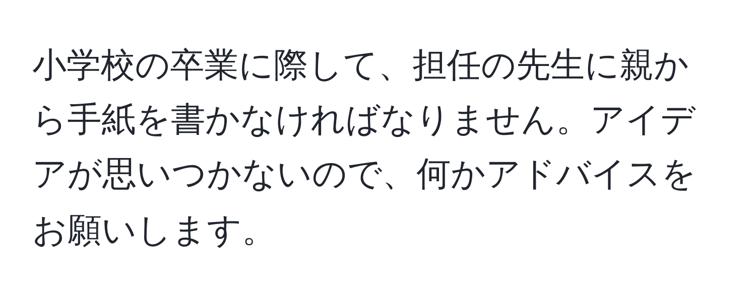 小学校の卒業に際して、担任の先生に親から手紙を書かなければなりません。アイデアが思いつかないので、何かアドバイスをお願いします。