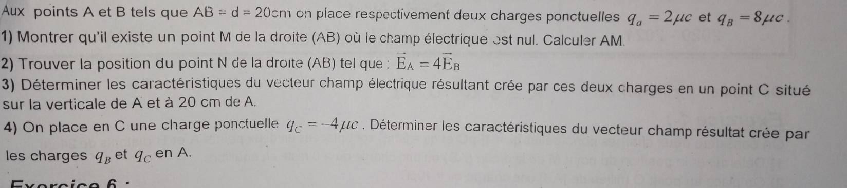 Aux points A et B tels que AB=d=20cm on piace respectivement deux charges ponctuelles q_a=2mu c et q_B=8mu c. 
1) Montrer qu'il existe un point M de la droite (AB) où le champ électrique est nul. Calculer AM. 
2) Trouver la position du point N de la droïte (AB) tel que : vector E_A=4vector E_B
3) Déterminer les caractéristiques du vecteur champ électrique résultant crée par ces deux charges en un point C situé 
sur la verticale de A et à 20 cm de A. 
4) On place en C une charge ponctuelle q_C=-4mu c. Déterminer les caractéristiques du vecteur champ résultat crée par 
les charges q_B et q_C en A.