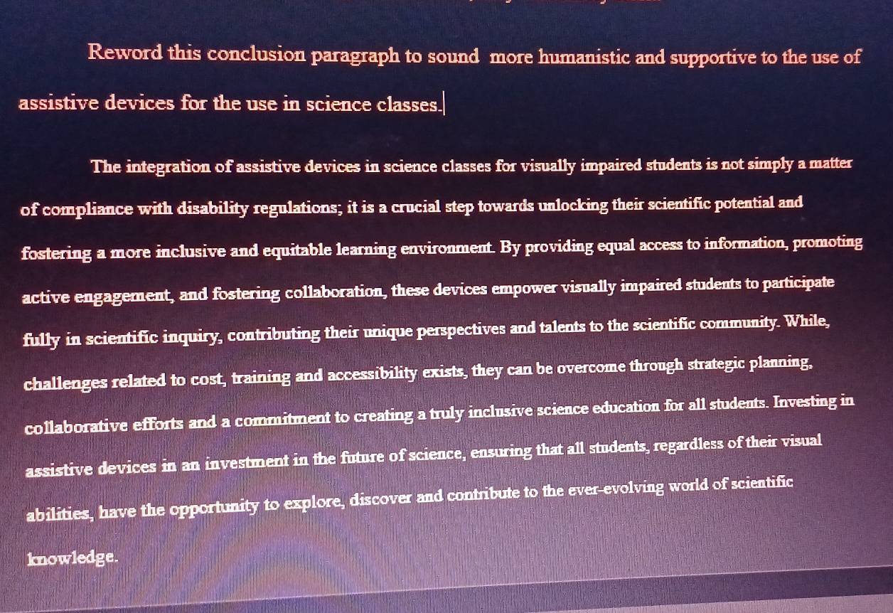 Reword this conclusion paragraph to sound more humanistic and supportive to the use of 
assistive devices for the use in science classes. 
The integration of assistive devices in science classes for visually impaired students is not simply a matter 
of compliance with disability regulations; it is a crucial step towards unlocking their scientific potential and 
fostering a more inclusive and equitable learning environment. By providing equal access to information, promoting 
active engagement, and fostering collaboration, these devices empower visually impaired students to participate 
fully in scientific inquiry, contributing their unique perspectives and talents to the scientific community. While, 
challenges related to cost, training and accessibility exists, they can be overcome through strategic planning, 
collaborative efforts and a commitment to creating a truly inclusive science education for all students. Investing in 
assistive devices in an investment in the future of science, ensuring that all students, regardless of their visual 
abilities, have the opportunity to explore, discover and contribute to the ever-evolving world of scientific 
knowledge.