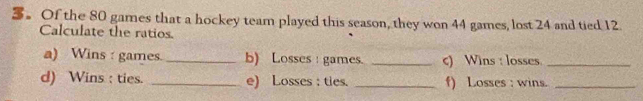 Of the 80 games that a hockey team played this season, they won 44 games, lost 24 and tied 12. 
Calculate the ratios. 
a) Wins : games._ b) Losses : games. _c) Wins : losses_ 
d) Wins : ties. _e) Losses : ties. _f) Losses : wins._