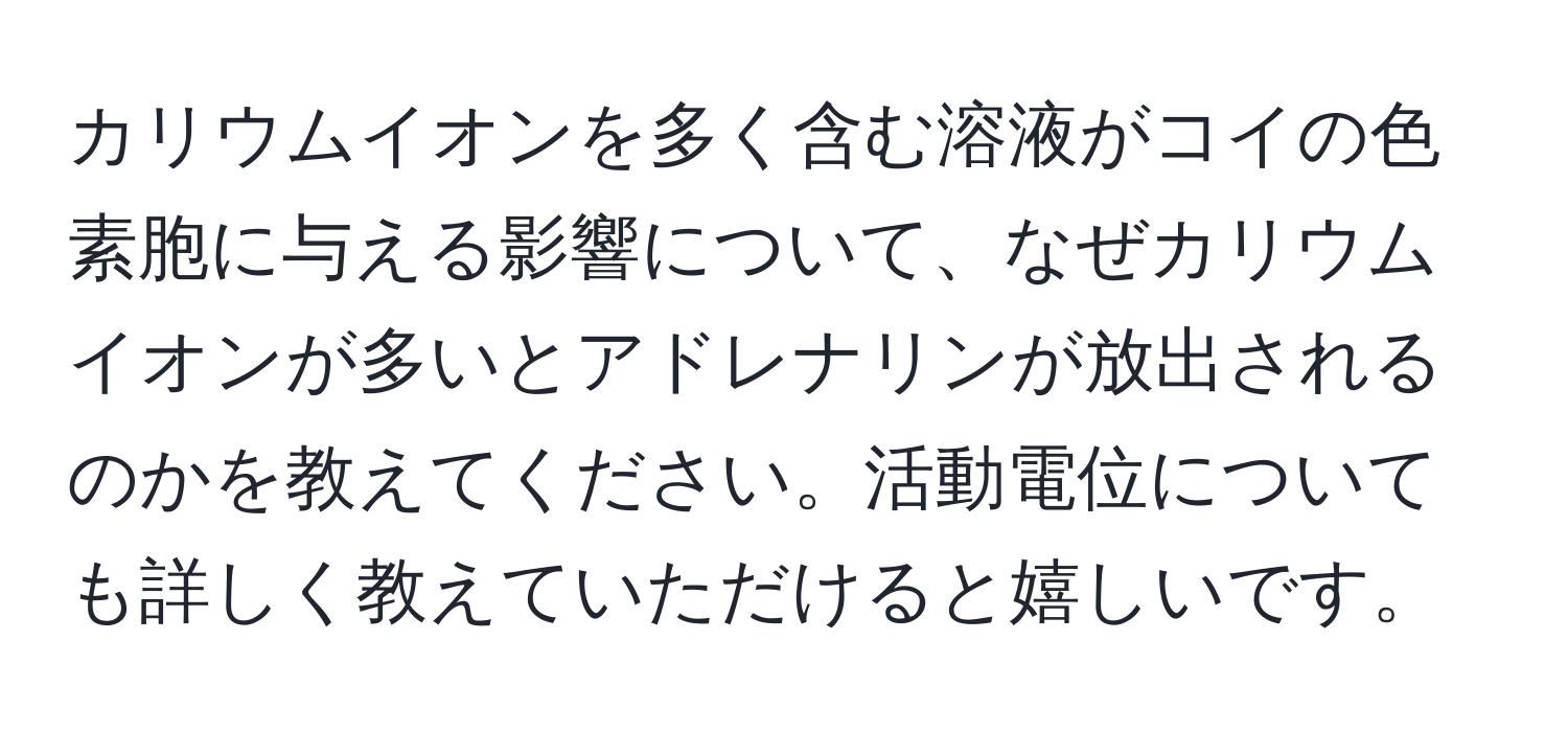 カリウムイオンを多く含む溶液がコイの色素胞に与える影響について、なぜカリウムイオンが多いとアドレナリンが放出されるのかを教えてください。活動電位についても詳しく教えていただけると嬉しいです。