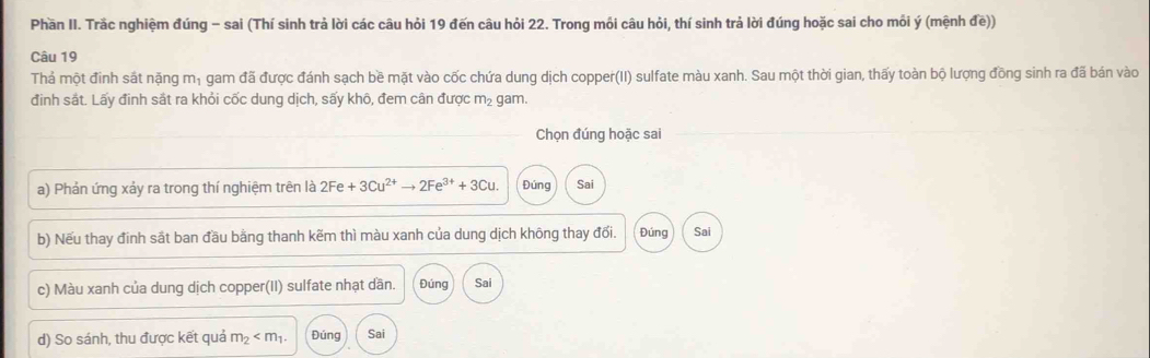 Phần II. Trắc nghiệm đúng - sai (Thí sinh trả lời các câu hỏi 19 đến câu hỏi 22. Trong mối câu hỏi, thí sinh trả lời đúng hoặc sai cho mỗi ý (mệnh đề)) 
Câu 19 
Thả một đinh sắt nặng mị gam đã được đánh sạch bề mặt vào cốc chứa dung dịch copper(II) sulfate màu xanh. Sau một thời gian, thấy toàn bộ lượng đồng sinh ra đã bán vào 
đinh sắt. Lấy đinh sắt ra khỏi cốc dung dịch, sấy khô, đem cân được m_2 gam. 
Chọn đúng hoặc sai 
a) Phản ứng xảy ra trong thí nghiệm trên là 2Fe+3Cu^(2+)to 2Fe^(3+)+3Cu. Đúng Sai 
b) Nếu thay đinh sắt ban đầu bằng thanh kẽm thì màu xanh của dung dịch không thay đối. Đúng Sai 
c) Màu xanh của dung dịch copper(II) sulfate nhạt dần. Đúng Sai 
d) So sánh, thu được kết quả m_2 Đúng Sai