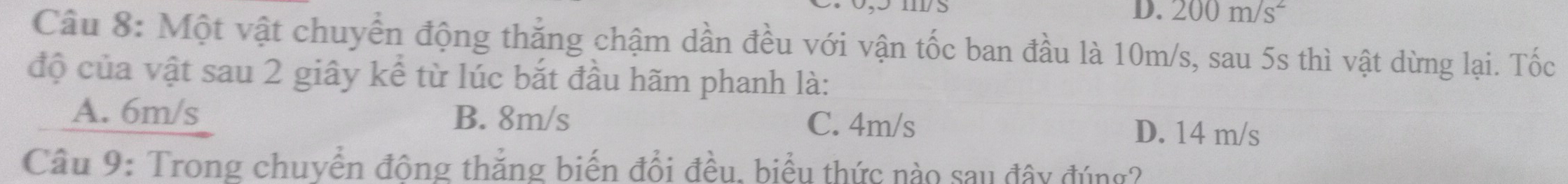 D. 200m/s^2
Câu 8: Một vật chuyển động thắng chậm dần đều với vận tốc ban đầu là 10m/s, sau 5s thì vật dừng lại. Tốc
độ của vật sau 2 giây kể từ lúc bắt đầu hãm phanh là:
A. 6m/s B. 8m/s C. 4m/s D. 14 m/s
Câu 9: Trong chuyển động thắng biến đổi đều, biểu thức nào sau đây đúng?