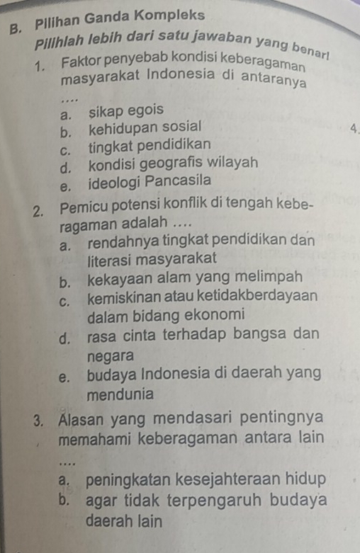 Pilihan Ganda Kompleks
Pillhlah lebih dari satu jawaban yang benar!
1. Faktor penyebab kondisi keberagaman
masyarakat Indonesia di antaranya
.
a. sikap egois
b. kehidupan sosial 4.
c. tingkat pendidikan
d. kondisi geografis wilayah
e. ideologi Pancasila
2. Pemicu potensi konflik di tengah kebe-
ragaman adalah ....
a. rendahnya tingkat pendidikan dan
literasi masyarakat
b. kekayaan alam yang melimpah
c. kemiskinan atau ketidakberdayaan
dalam bidang ekonomi
d. rasa cinta terhadap bangsa dan
negara
e. budaya Indonesia di daerah yang
mendunia
3. Alasan yang mendasari pentingnya
memahami keberagaman antara lain
…
a. peningkatan kesejahteraan hidup
b. agar tidak terpengaruh budaya
daerah lain