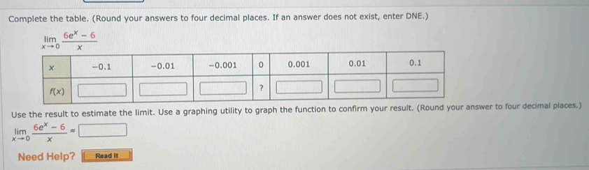 Complete the table. (Round your answers to four decimal places. If an answer does not exist, enter DNE.)
limlimits _xto 0 (6e^x-6)/x 
Use the result to estimate the limit. Use a graphing utility to graph the function to confirm your result. (Round yanswer to four decimal places.)
limlimits _xto 0 (6e^x-6)/x approx □
Need Help? Read It