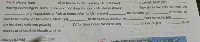 Mark always (get) _up at twelve in the morning. He (not have)_ breakfast. Mark (like) ._ 
having hamburgers, pizza, crisps and hot dogs for lunch. He always (have) _fizzy drinks like cola. So there (be) 
_any vegetables or fruit at home. After lunch, he (take) _the bus and (go) _to school - six 
blocks far away. At six o'clock, Mark (go)_ to the bus stop and (come) _back home. He (sit)_ 
on his dad's sofa and (watch) _TV for three hours. When he (be) _hungry, he (eat) _lots of 
sweets or chocolate biscuits and he 
always (drink)_ cola. 
r a heal th