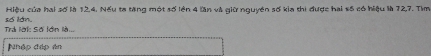 số lán. Hiệu của hai số là 12. 4. Nếu ta tăng một số lên 4 lăn và giữ nguyên số kia thi được hai số có hiệu là 72, 7. Tim 
Trả lời: Số lớn là.. 
Nhập đáp ản