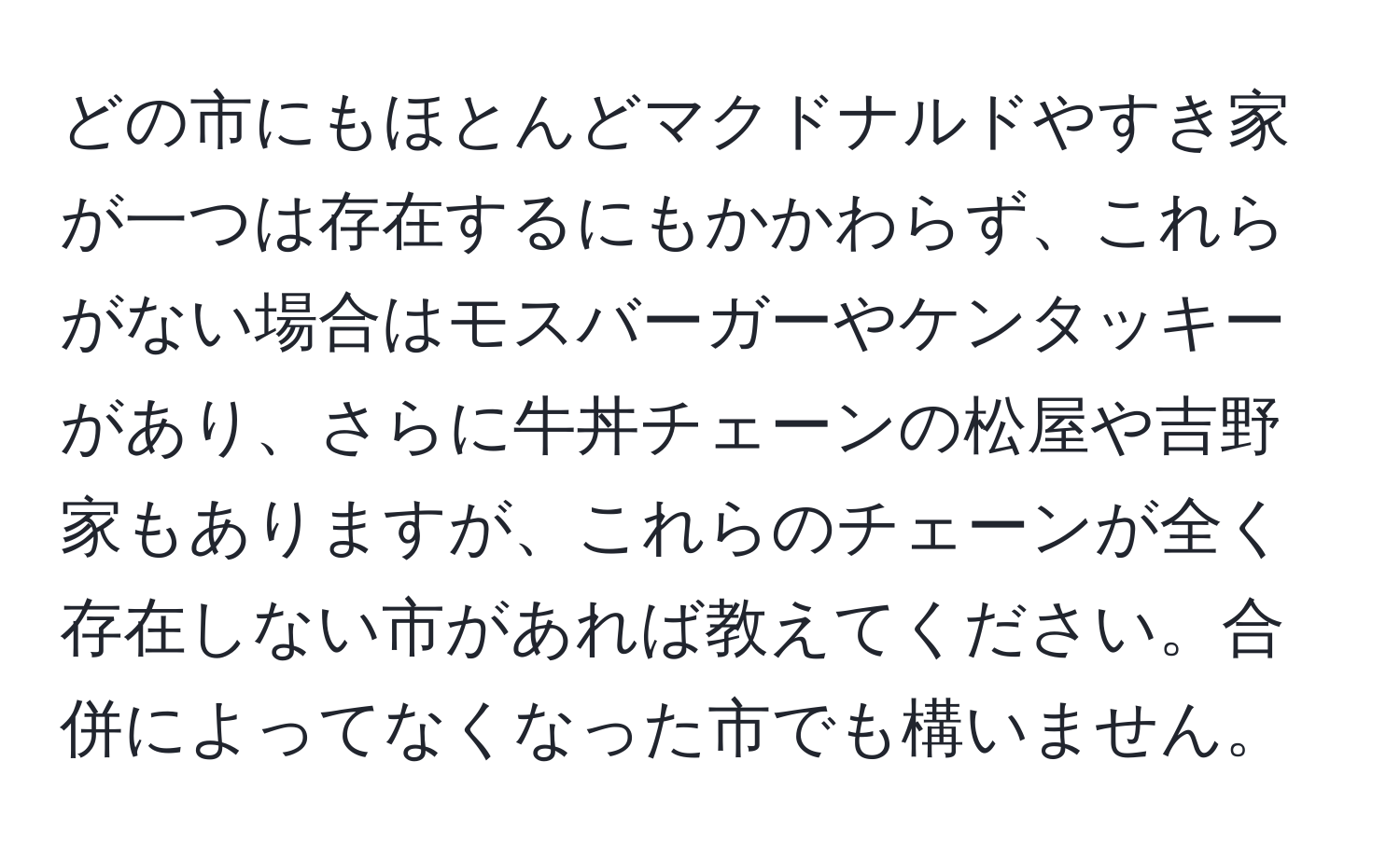 どの市にもほとんどマクドナルドやすき家が一つは存在するにもかかわらず、これらがない場合はモスバーガーやケンタッキーがあり、さらに牛丼チェーンの松屋や吉野家もありますが、これらのチェーンが全く存在しない市があれば教えてください。合併によってなくなった市でも構いません。