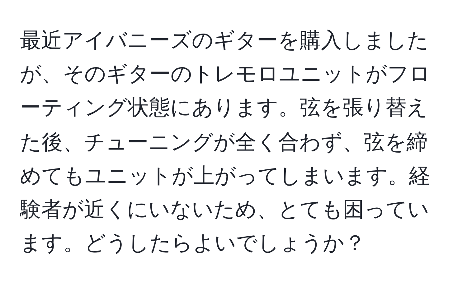 最近アイバニーズのギターを購入しましたが、そのギターのトレモロユニットがフローティング状態にあります。弦を張り替えた後、チューニングが全く合わず、弦を締めてもユニットが上がってしまいます。経験者が近くにいないため、とても困っています。どうしたらよいでしょうか？