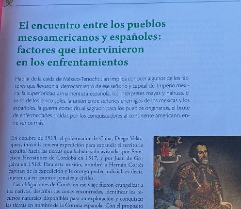 El encuentro entre los pueblos 
mesoamericanos y españoles: 
factores que intervinieron 
en los enfrentamientos 
Hablar de la caída de México-Tenochtitlan implica conocer algunos de los fac 
tores que llevaron al derrocamiento de ese señorío y capital del Imperio mexi- 
ca: la superioridad armamentista española, los intérpretes mayas y nahuas, el 
mito de los cinco soles, la unión entre señoríos enemigos de los mexicas y los 
españoles, la guerra como ritual sagrado para los pueblos originarios, el brote 
de enfermedades traídas por los conquistadores al continente americano, en- 
tre varios más, 
En octubre de 1518, el gobernador de Cuba, Diego Veláz- 
quez, inició la tercera expedición para expandir el territorio 
español hacia las tierras que habían sido avistadas por Fran- 
cisco Hernández de Córdoba en 1517, y por Juan de Gri- 
jalva en 1518. Para esta misión, nombró a Hernán Cortés 
capitán de la expedición y le otorgó poder judicial, es decir, 
injerencia en asuntos penales y civiles. 
Las obligaciones de Cortés en ese viaje fueron evangelizar a 
los nativos, describir las zonas encontradas, identificar los re- 
cursos naturales disponibles para su explotación y conquistar 
las tierras en nombre de la Corona española. Con el propósito