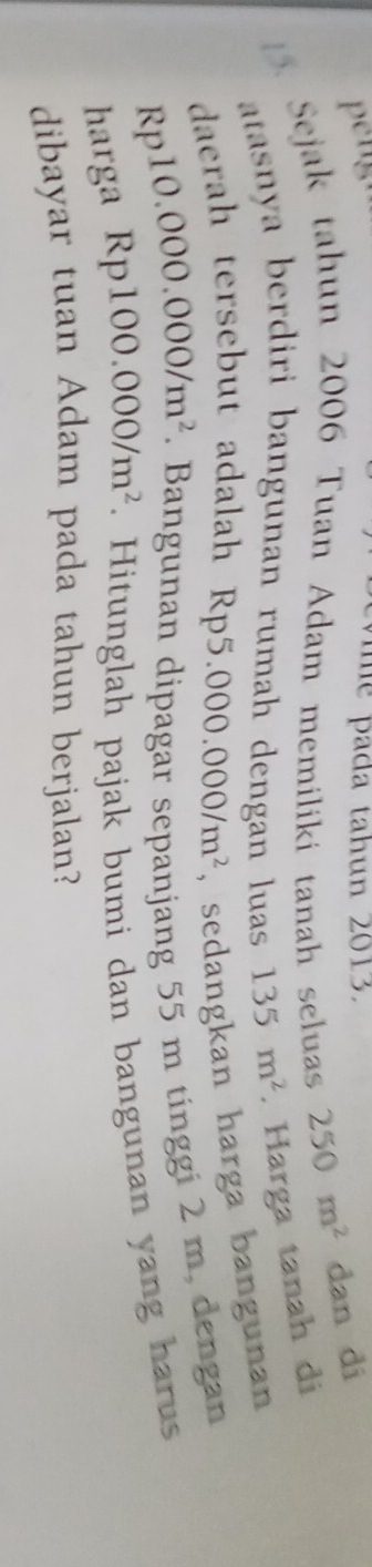 a tah un 2013. 
5. Sejak tahun 2006 Tuan Adam memiliki tanah seluas 250m^2 dan di 
atasnya berdiri bangunan rumah dengan luas 135m^2. Harga tanah di 
daerah tersebut adalah Rp5 .000.000/m^2 , sedangkan harga bangunan
Rp10.000.000/m^2. Bangunan dipagar sepanjang 55 m tínggi 2 m, dengan 
harga Rp100.000/m^2. Hitunglah pajak bumi dan bangunan yang harus 
dibayar tuan Adam pada tahun berjalan?