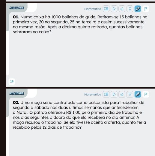 ATIVIDADE Matemática Q F 
01. Numa caixa há 1000 bolinhas de gude. Retiram-se 15 bolinhas na 
primeira vez, 20 na segunda, 25 na terceira e assim sucessivamente 
na mesma razão. Após a décima quinta retirada, quantas bolinhas 
sobraram na caixa? 
19 
ATIVIDADE Matemática as Q F 
02. Uma moça seria contratada como balconista para trabalhar de 
segunda a sábado nas duas últimas semanas que antecederiam 
o Natal. O patrão ofereceu R$ 1,00 pelo primeiro dia de trabalho e 
nos dias seguintes o dobro do que ela recebera no dia anterior. A 
moça recusou o trabalho. Se ela tivesse aceito a oferta, quanto teria 
recebido pelos 12 dias de trabalho?