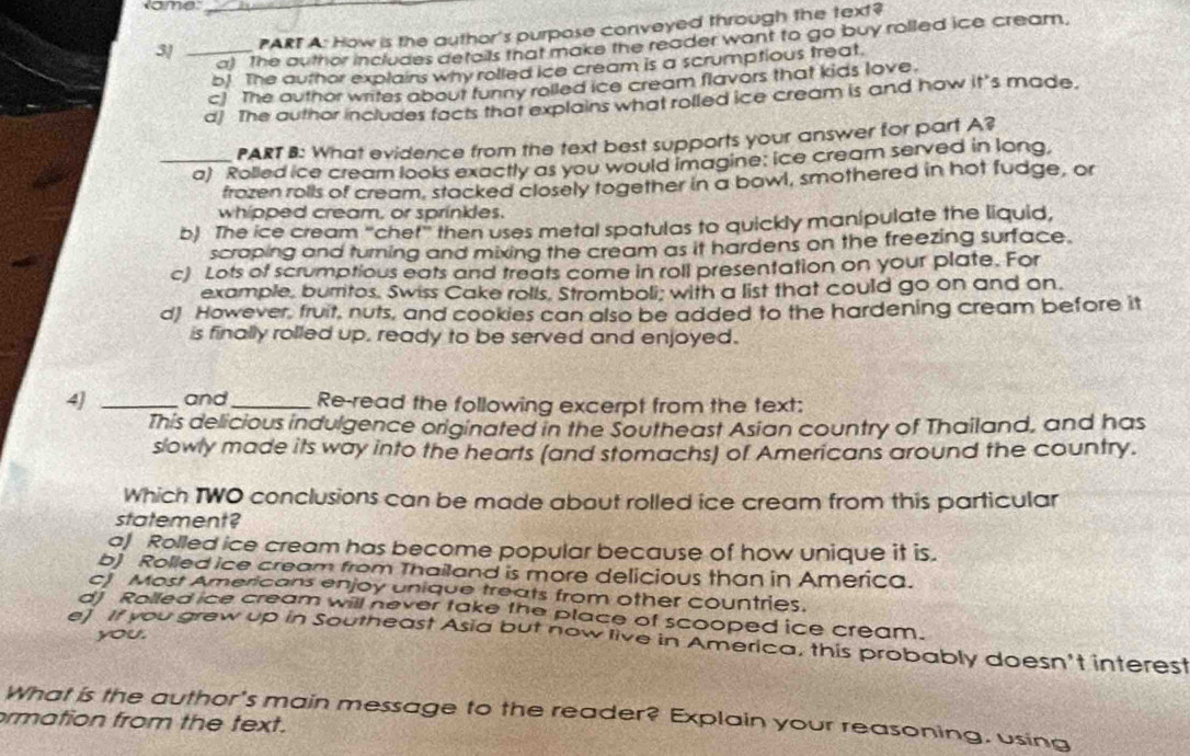 ame_
3/ _PART A: How is the author's purpose conveyed through the text?
a) The author includes defails that make the reader want to go buy rolled ice cream.
b! The author explains why rolled ice cream is a scrumptious treat.
c! The author writes about funny rolled ice cream flavors that kids love.
d] The author includes facts that explains what rolled ice cream is and how it's made.
PART B: What evidence from the text best supports your answer for part A?
_a) Rolled ice cream looks exactly as you would imagine: ice cream served in long,
frozen rolls of cream, stacked closely together in a bowl, smothered in hot fudge, or
whipped cream, or sprinkles.
b) The ice cream "chet" then uses metal spatulas to quickly manipulate the liquid,
scraping and turning and mixing the cream as it hardens on the freezing surface.
c) Lots of scrumptious eats and treats come in roll presentation on your plate. For
example, burritos. Swiss Cake rolls. Stromboli; with a list that could go on and on.
d) However, fruit, nuts, and cookies can also be added to the hardening cream before it
is finally rolled up, ready to be served and enjoyed.
4] _and_ Re-read the following excerpt from the text:
This delicious indulgence originated in the Southeast Asian country of Thailand, and has
slowly made its way into the hearts (and stomachs) of Americans around the country.
Which TWO conclusions can be made about rolled ice cream from this particular
statement?
o) Rolled ice cream has become popular because of how unique it is.
b) Rolled ice cream from Thailand is more delicious than in America.
ct Most Americans enjoy unique treats from other countries.
d) Rolled ice cream will never take the place of scooped ice cream.
you.
e) If you grew up in Southeast Asia but now live in America, this probably doesn't interest
What is the author's main message to the reader? Explain your reasoning, using
rmation from the text.
