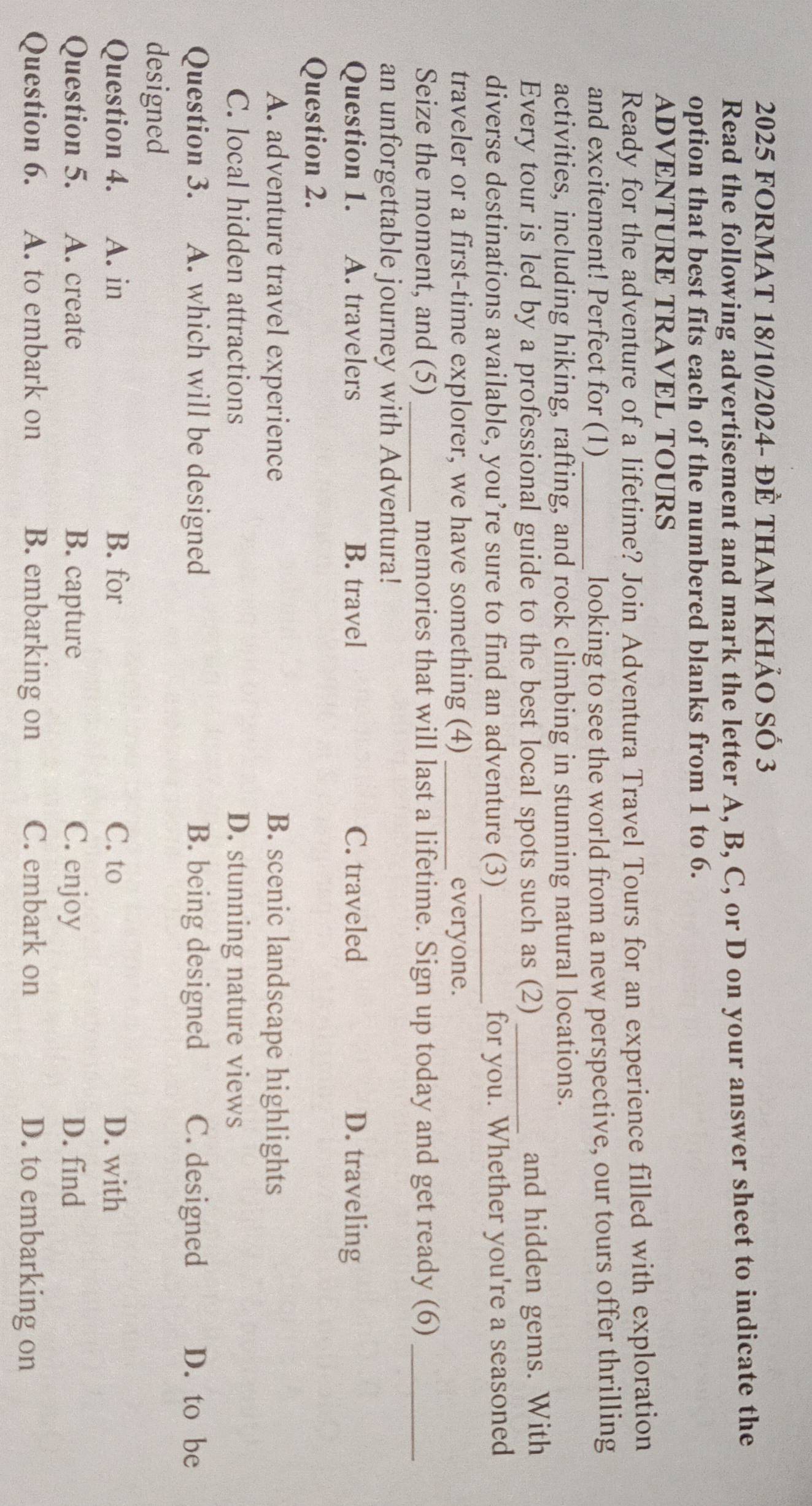 2025 fOrMAt 18/10/2024- đẻ tham khảo số 3
Read the following advertisement and mark the letter A, B, C, or D on your answer sheet to indicate the
option that best fits each of the numbered blanks from 1 to 6.
ADVENTURE TRAVEL TOURS
Ready for the adventure of a lifetime? Join Adventura Travel Tours for an experience filled with exploration
and excitement! Perfect for (1)_ looking to see the world from a new perspective, our tours offer thrilling
activities, including hiking, rafting, and rock climbing in stunning natural locations.
Every tour is led by a professional guide to the best local spots such as (2)_ and hidden gems. With
diverse destinations available, you’re sure to find an adventure (3)_ for you. Whether you're a seasoned
traveler or a first-time explorer, we have something (4) _everyone.
Seize the moment, and (5)_ memories that will last a lifetime. Sign up today and get ready (6)_
an unforgettable journey with Adventura!
Question 1. A. travelers B. travel C. traveled D. traveling
Question 2.
A. adventure travel experience B. scenic landscape highlights
C. local hidden attractions D. stunning nature views
Question 3. A. which will be designed B. being designed C. designed D. to be
designed
Question 4. A. in B. for C. to D. with
Question 5. A. create B. capture C. enjoy D. find
Question 6. A. to embark on B. embarking on C. embark on D. to embarking on