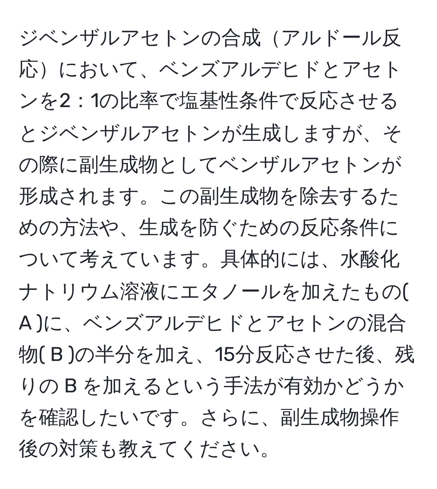 ジベンザルアセトンの合成アルドール反応において、ベンズアルデヒドとアセトンを2：1の比率で塩基性条件で反応させるとジベンザルアセトンが生成しますが、その際に副生成物としてベンザルアセトンが形成されます。この副生成物を除去するための方法や、生成を防ぐための反応条件について考えています。具体的には、水酸化ナトリウム溶液にエタノールを加えたもの( A )に、ベンズアルデヒドとアセトンの混合物( B )の半分を加え、15分反応させた後、残りの B を加えるという手法が有効かどうかを確認したいです。さらに、副生成物操作後の対策も教えてください。