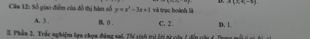 (3,2,0) D. A(3;4;-6). 
Câu 12: Số giao điểm của đồ thị hàm số y=x^3-3x+1 và trục hoành là
A. 3. B. 0. C. 2. D. 1.
II. Phần 2. Trắc nghiệm lựa chọn đúng sai. Thí sinh trả lời từ câu 1 đến câu 4. Trong mỗi ý g) h) c)