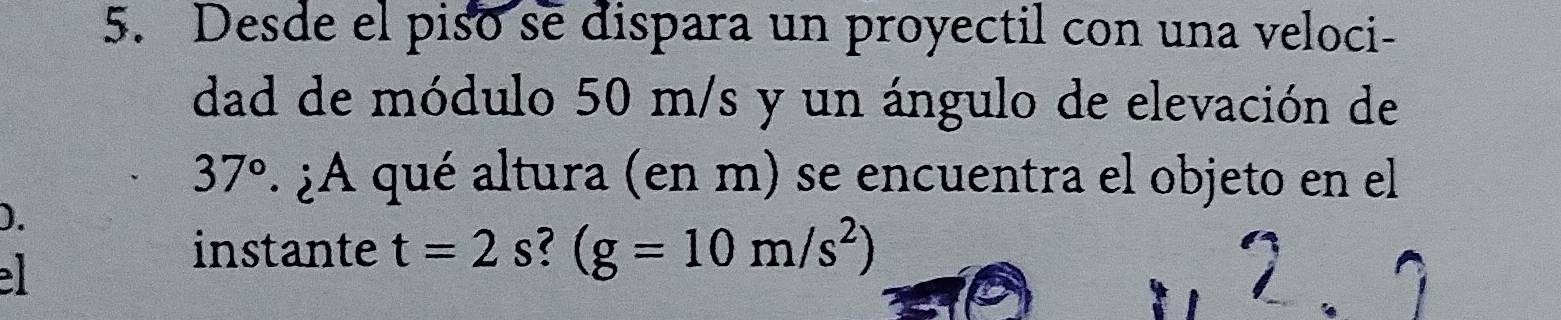 Desde el piso se dispara un proyectil con una veloci- 
dad de módulo 50 m/s y un ángulo de elevación de
37°. ¿A qué altura (en m) se encuentra el objeto en el 
). 
instante t=2 s? (g=10m/s^2)