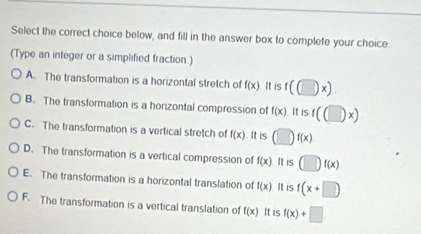 Select the correct choice below, and fill in the answer box to complete your choice.
(Type an integer or a simplified fraction.)
A. The transformation is a horizontal stretch of f(x) It is f((□ x)
B. The transformation is a horizontal compression of f(x). It is f((□ )x)
C. The transformation is a vertical stretch of f(x) It is (□ )f(x)
D. The transformation is a vertical compression of f(x) It is (□ f(x)
E. The transformation is a horizontal translation of f(x) It is f(x+□ )
F. The transformation is a vertical translation of f(x) It is f(x)+□