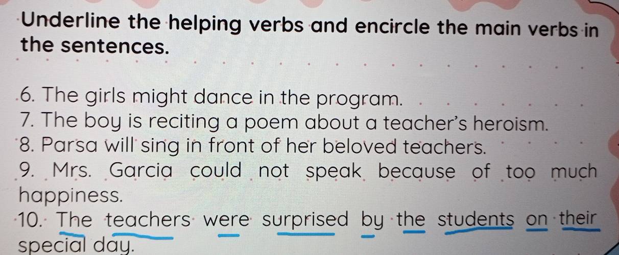 Underline the helping verbs and encircle the main verbs in 
the sentences. 
6. The girls might dance in the program. 
7. The boy is reciting a poem about a teacher's heroism. 
8. Parsa will sing in front of her beloved teachers. 
9. Mrs. Garcia could not speak because of too much 
happiness. 
10. The teachers were surprised by the students on their 
special day.